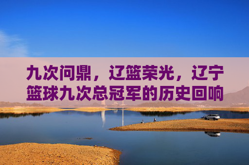 九次问鼎，辽篮荣光，辽宁篮球九次总冠军的历史回响与精神传承