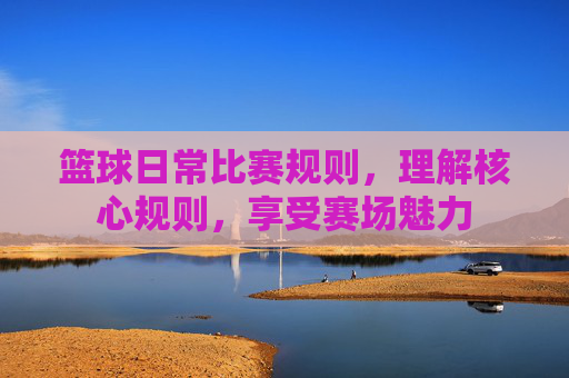 篮球日常比赛规则,理解核心规则,享受赛场魅力