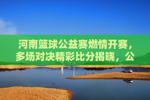 河南篮球公益赛燃情开赛，多场对决精彩比分揭晓，公益与篮球的完美融合，河南篮球公益赛燃情开赛，多场对决精彩比分揭晓，公益与篮球的完美融合