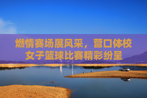 燃情赛场展风采,营口体校女子篮球比赛精彩纷呈