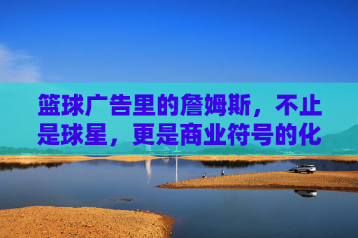 篮球广告里的詹姆斯,不止是球星,更是商业符号的化身