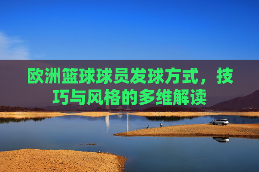 欧洲篮球球员发球方式,技巧与风格的多维解读