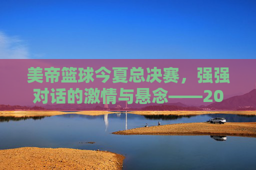 美帝篮球今夏总决赛，强强对话的激情与悬念——2024年NBA总决赛的台前幕后