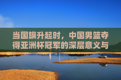 当国旗升起时,中国男篮夺得亚洲杯冠军的深层意义与未来展望,当国旗升起时,中国男篮夺得亚洲杯冠军的深层意义与未来展望