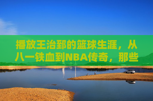 播放王治郅的篮球生涯，从八一铁血到NBA传奇，那些热血与荣耀的印记