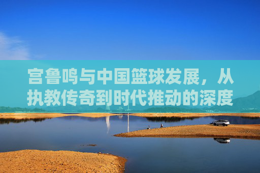 宫鲁鸣与中国篮球发展，从执教传奇到时代推动的深度回响，宫鲁鸣与中国篮球发展，从执教传奇到时代推动的深度回响