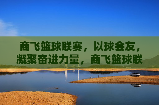 商飞篮球联赛，以球会友，凝聚奋进力量，商飞篮球联赛，以球会友，凝聚奋进力量