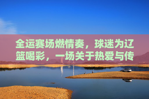 全运赛场燃情奏，球迷为辽篮喝彩，一场关于热爱与传承的篮球盛宴
