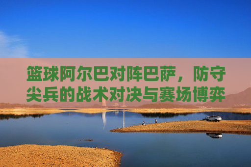篮球阿尔巴对阵巴萨,防守尖兵的战术对决与赛场博弈,篮球阿尔巴对阵巴萨,防守尖兵的战术对决与赛场博弈
