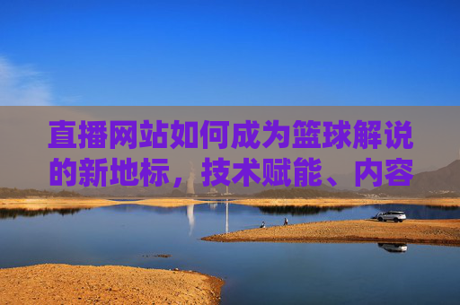 直播网站如何成为篮球解说的新地标，技术赋能、内容深耕与用户互动的三重突破，直播网站如何成为篮球解说新地标，技术赋能、内容深耕与用户互动的三重突破
