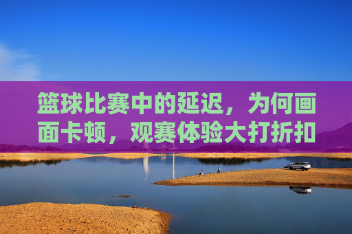 篮球比赛中的延迟,为何画面卡顿,观赛体验大打折扣?