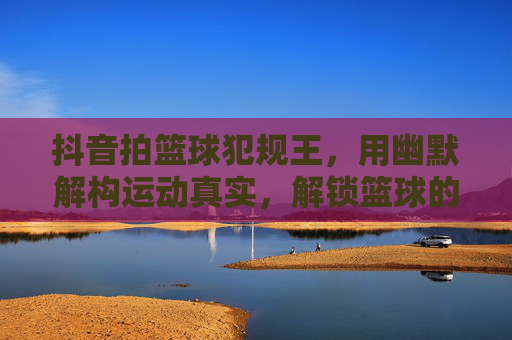 抖音拍篮球犯规王，用幽默解构运动真实，解锁篮球的趣味新世界，抖音拍篮球犯规王，用幽默解构运动真实，解锁篮球的趣味新世界