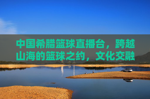 中国希腊篮球直播台,跨越山海的篮球之约,文化交融的体育桥梁,中国希腊篮球直播台,跨越山海的篮球之约,文化交融的体育桥梁
