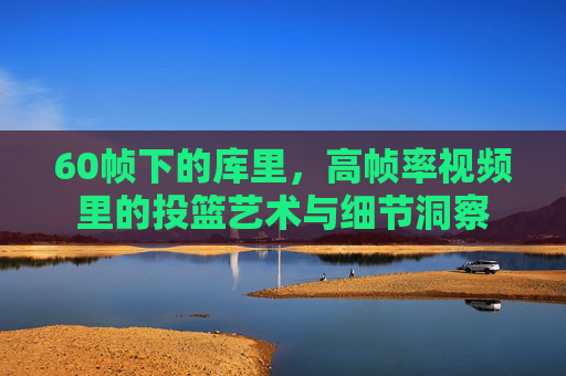 60帧下的库里,高帧率视频里的投篮艺术与细节洞察