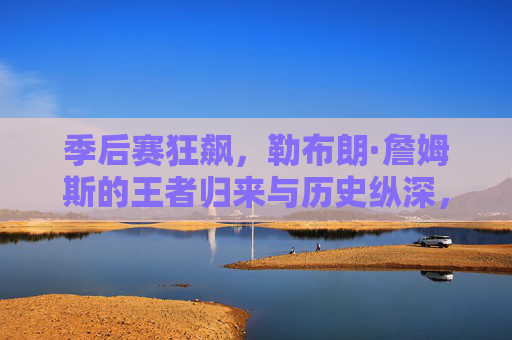 季后赛狂飙,勒布朗·詹姆斯的王者归来与历史纵深,季后赛狂飙,勒布朗·詹姆斯的王者归来与历史纵深