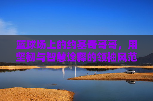 篮球场上的约基奇哥哥，用坚韧与智慧诠释的领袖风范，篮球场上的约基奇哥哥，用坚韧与智慧诠释的领袖风范