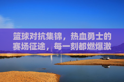 篮球对抗集锦,热血勇士的赛场征途,每一刻都燃爆激情
