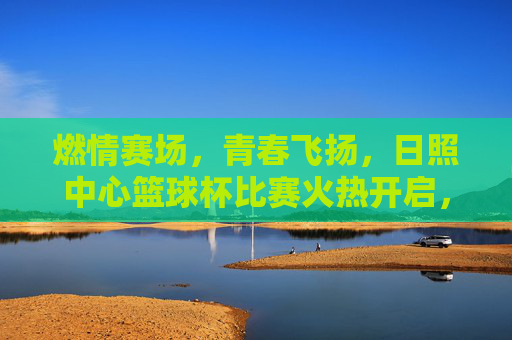 燃情赛场，青春飞扬，日照中心篮球杯比赛火热开启，激情碰撞燃爆全场，燃情赛场，青春飞扬，日照中心篮球杯火热开赛，激情碰撞燃爆全场
