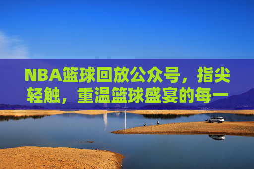 NBA篮球回放公众号,指尖轻触,重温篮球盛宴的每一个精彩瞬间