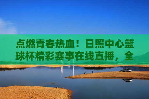 点燃青春热血!日照中心篮球杯精彩赛事在线直播,全民共赴篮球狂欢盛宴