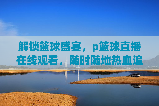 解锁篮球盛宴，p篮球直播在线观看，随时随地热血追赛，解锁篮球盛宴，p篮球直播在线观看，随时随地热血追赛