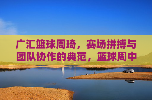 广汇篮球周琦,赛场拼搏与团队协作的典范,篮球周中的闪耀光芒,广汇篮球周琦,赛场拼搏与团队协作的典范,篮球周中的闪耀光芒