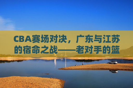 CBA赛场对决,广东与江苏的宿命之战——老对手的篮球博弈与胜负张力