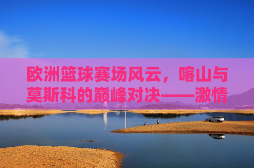 欧洲篮球赛场风云,喀山与莫斯科的巅峰对决——激情碰撞与竞技博弈,欧洲篮球赛场风云,喀山与莫斯科的巅峰对决——激情碰撞与竞技博弈