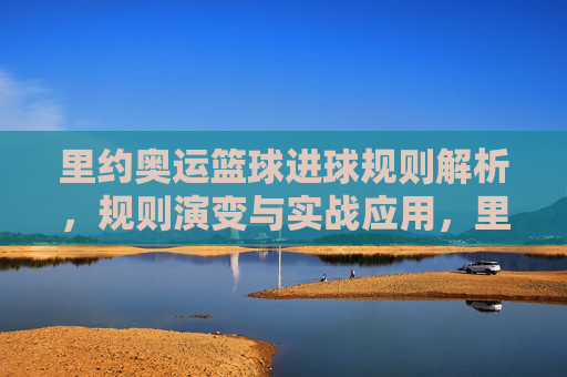 里约奥运篮球进球规则解析,规则演变与实战应用,里约奥运篮球进球规则解析,规则演变与实战应用