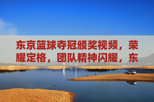 东京篮球夺冠颁奖视频,荣耀定格,团队精神闪耀,东京篮球夺冠颁奖视频,荣耀定格,团队精神闪耀