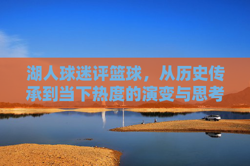 湖人球迷评篮球,从历史传承到当下热度的演变与思考