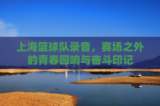 上海篮球队录音,赛场之外的青春回响与奋斗印记