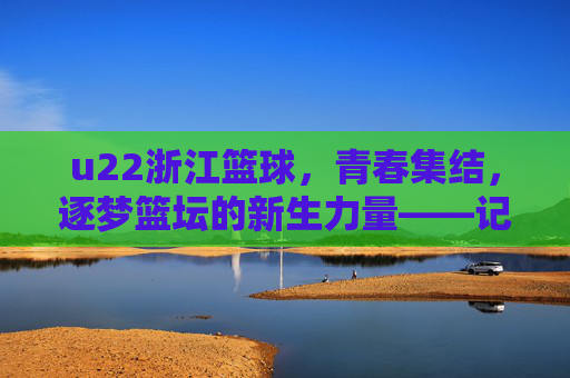 u22浙江篮球,青春集结,逐梦篮坛的新生力量——记浙江青年队崛起之路,u22浙江篮球,青春集结,逐梦篮坛的新生力量——记浙江青年队崛起之路