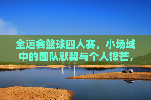 全运会篮球四人赛,小场域中的团队默契与个人锋芒,全运会篮球四人赛,小场域中的团队默契与个人锋芒