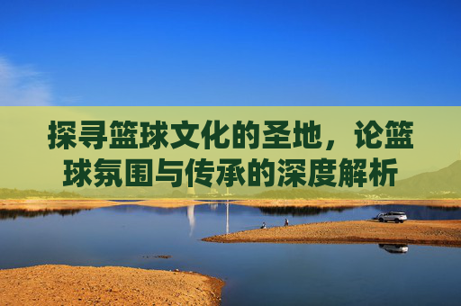 探寻篮球文化的圣地,论篮球氛围与传承的深度解析