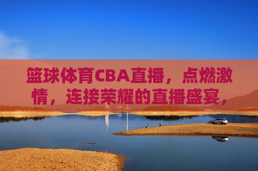 篮球体育CBA直播,点燃激情,连接荣耀的直播盛宴,CBA篮球直播,点燃激情,连接荣耀的直播盛宴