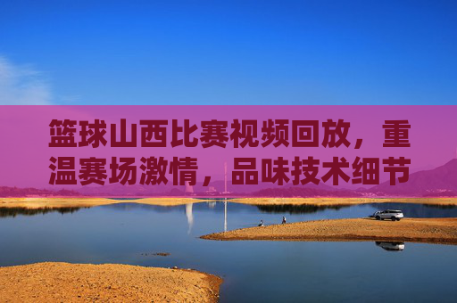 篮球山西比赛视频回放,重温赛场激情,品味技术细节的极致展现,篮球山西比赛视频回放,重温赛场激情,品味技术细节的极致展现