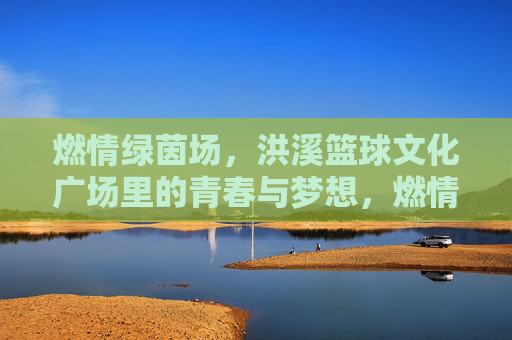 燃情绿茵场，洪溪篮球文化广场里的青春与梦想，燃情绿茵场，洪溪篮球文化广场里的青春与梦想