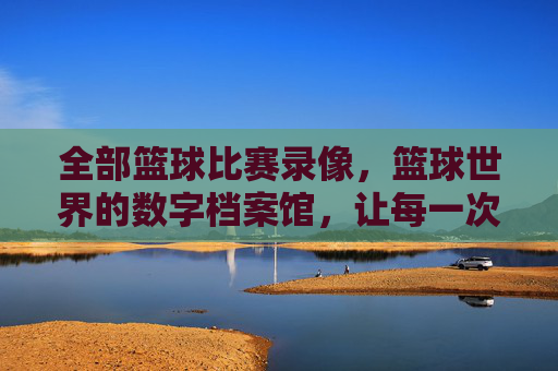 全部篮球比赛录像，篮球世界的数字档案馆，让每一次投篮、每一次助攻都永恒回放，篮球世界的数字档案馆，全部比赛录像，让每一次投篮、每一次助攻都永恒回放