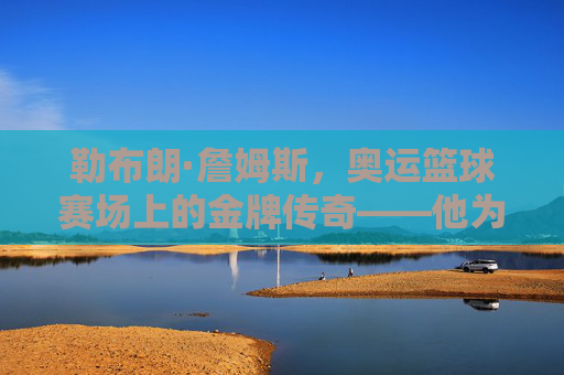 勒布朗·詹姆斯,奥运篮球赛场上的金牌传奇——他为何能成为奥运冠军?