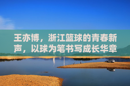 王亦博,浙江篮球的青春新声,以球为笔书写成长华章,王亦博,浙江篮球的青春新声,以球为笔书写成长华章