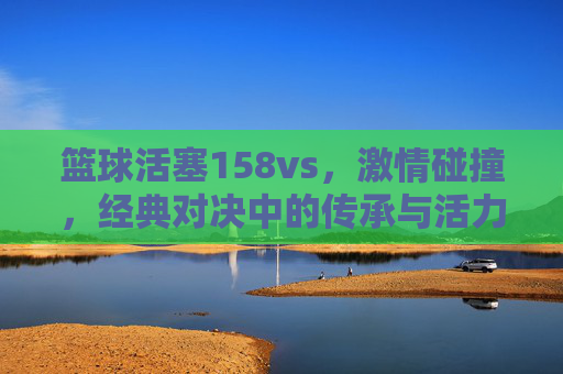 篮球活塞158vs，激情碰撞，经典对决中的传承与活力，篮球活塞158vs，激情碰撞，经典对决中的传承与活力