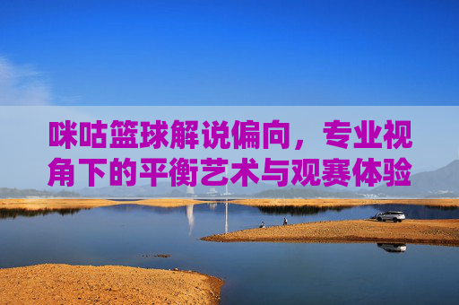 咪咕篮球解说偏向，专业视角下的平衡艺术与观赛体验探析，咪咕篮球解说偏向，专业视角下的平衡艺术与观赛体验探析