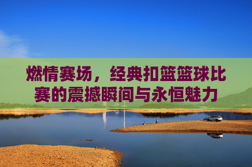 燃情赛场，经典扣篮篮球比赛的震撼瞬间与永恒魅力