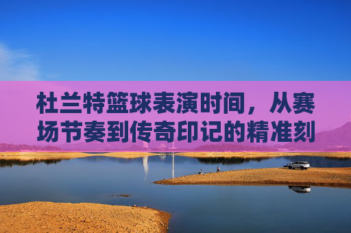 杜兰特篮球表演时间,从赛场节奏到传奇印记的精准刻画