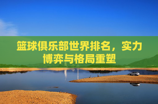 篮球俱乐部世界排名,实力博弈与格局重塑