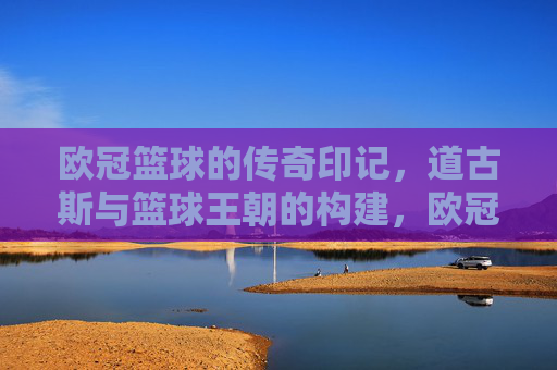 欧冠篮球的传奇印记,道古斯与篮球王朝的构建,欧冠篮球的传奇印记,道古斯与篮球王朝的构建