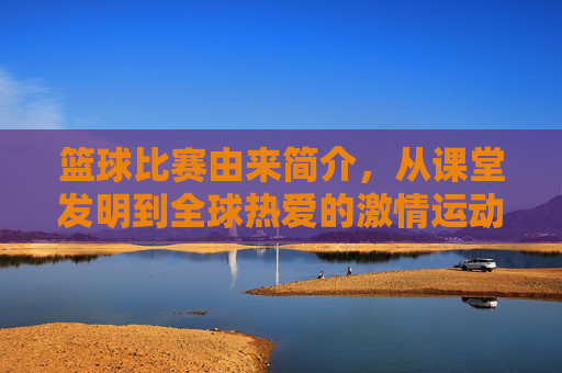 篮球比赛由来简介,从课堂发明到全球热爱的激情运动,篮球比赛由来,从课堂发明到全球热爱的激情运动
