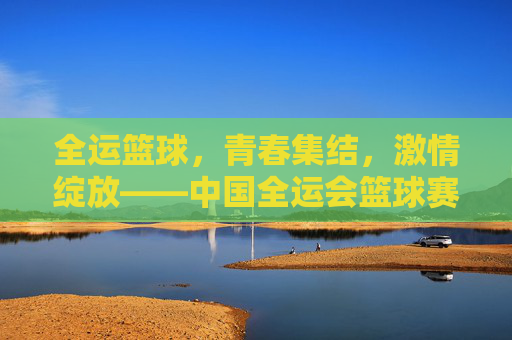 全运篮球,青春集结,激情绽放——中国全运会篮球赛事全景扫描,全运篮球,青春集结,激情绽放——中国全运会篮球赛事全景扫描