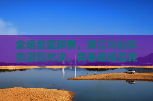 全运会篮球赛,浙江与山东的激烈对决,青春碰撞显竞技风采